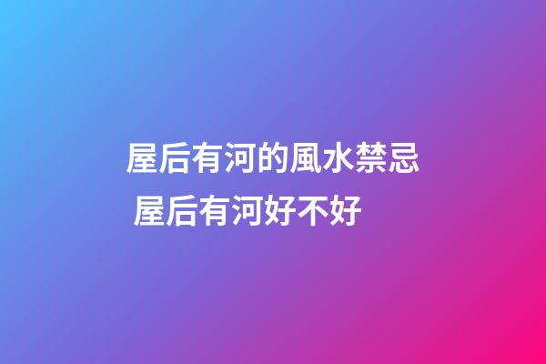 屋后有河的風水禁忌 屋后有河好不好